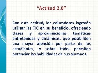 “Actitud 2.0”

Con esta actitud, los educadores lograrán
utilizar las TIC en su beneficio, ofreciendo
clases y aproximaciones temáticas
entretenidas y dinámicas, que posibiliten
una mayor atención por parte de los
estudiantes, y sobre todo, permitan
potenciar las habilidades de sus alumnos.
 