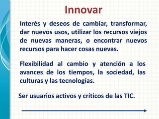 Innovar
Interés y deseos de cambiar, transformar,
dar nuevos usos, utilizar los recursos viejos
de nuevas maneras, o encontrar nuevos
recursos para hacer cosas nuevas.

Flexibilidad al cambio y atención a los
avances de los tiempos, la sociedad, las
culturas y las tecnologías.

Ser usuarios activos y críticos de las TIC.
 