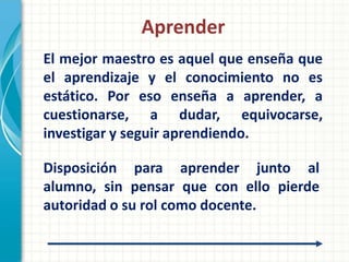 Aprender
El mejor maestro es aquel que enseña que
el aprendizaje y el conocimiento no es
estático. Por eso enseña a aprender, a
cuestionarse, a dudar, equivocarse,
investigar y seguir aprendiendo.

Disposición para aprender junto al
alumno, sin pensar que con ello pierde
autoridad o su rol como docente.
 