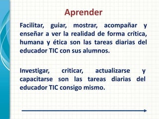 Aprender
Facilitar, guiar, mostrar, acompañar y
enseñar a ver la realidad de forma crítica,
humana y ética son las tareas diarias del
educador TIC con sus alumnos.

Investigar,   criticar, actualizarse y
capacitarse son las tareas diarias del
educador TIC consigo mismo.
 