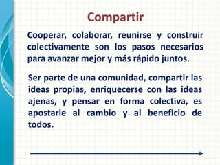 Compartir
Cooperar, colaborar, reunirse y construir
colectivamente son los pasos necesarios
para avanzar mejor y más rápido juntos.
Ser parte de una comunidad, compartir las
ideas propias, enriquecerse con las ideas
ajenas, y pensar en forma colectiva, es
apostarle al cambio y al beneficio de
todos.
 