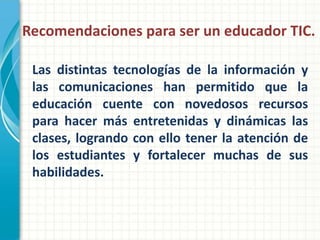 Recomendaciones para ser un educador TIC.

 Las distintas tecnologías de la información y
 las comunicaciones han permitido que la
 educación cuente con novedosos recursos
 para hacer más entretenidas y dinámicas las
 clases, logrando con ello tener la atención de
 los estudiantes y fortalecer muchas de sus
 habilidades.
 