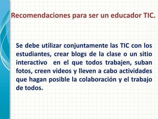 Recomendaciones para ser un educador TIC.


 Se debe utilizar conjuntamente las TIC con los
 estudiantes, crear blogs de la clase o un sitio
 interactivo en el que todos trabajen, suban
 fotos, creen videos y lleven a cabo actividades
 que hagan posible la colaboración y el trabajo
 de todos.
 