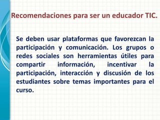 Recomendaciones para ser un educador TIC.

 Se deben usar plataformas que favorezcan la
 participación y comunicación. Los grupos o
 redes sociales son herramientas útiles para
 compartir     información,    incentivar   la
 participación, interacción y discusión de los
 estudiantes sobre temas importantes para el
 curso.
 