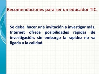 Recomendaciones para ser un educador TIC.


 Se debe hacer una invitación a investigar más.
 Internet ofrece posibilidades rápidas de
 investigación, sin embargo la rapidez no va
 ligada a la calidad.
 