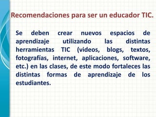 Recomendaciones para ser un educador TIC.

 Se deben crear nuevos espacios de
 aprendizaje       utilizando    las    distintas
 herramientas TIC (videos, blogs, textos,
 fotografías, internet, aplicaciones, software,
 etc.) en las clases, de este modo fortaleces las
 distintas formas de aprendizaje de los
 estudiantes.
 