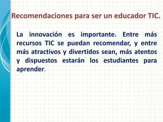 Recomendaciones para ser un educador TIC.

 La innovación es importante. Entre más
 recursos TIC se puedan recomendar, y entre
 más atractivos y divertidos sean, más atentos
 y dispuestos estarán los estudiantes para
 aprender.
 