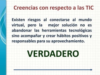 Creencias con respecto a las TIC
Existen riesgos al conectarse al mundo
virtual, pero la mejor solución no es
abandonar las herramientas tecnológicas
sino acompañar y crear hábitos positivos y
responsables para su aprovechamiento.


        VERDADERO
 