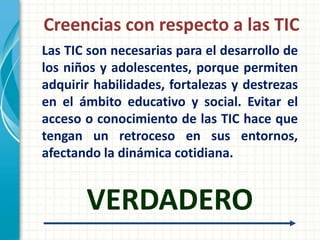 Creencias con respecto a las TIC
Las TIC son necesarias para el desarrollo de
los niños y adolescentes, porque permiten
adquirir habilidades, fortalezas y destrezas
en el ámbito educativo y social. Evitar el
acceso o conocimiento de las TIC hace que
tengan un retroceso en sus entornos,
afectando la dinámica cotidiana.


       VERDADERO
 