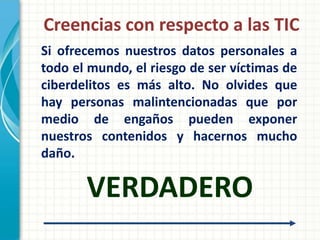 Creencias con respecto a las TIC
Si ofrecemos nuestros datos personales a
todo el mundo, el riesgo de ser víctimas de
ciberdelitos es más alto. No olvides que
hay personas malintencionadas que por
medio de engaños pueden exponer
nuestros contenidos y hacernos mucho
daño.

       VERDADERO
 