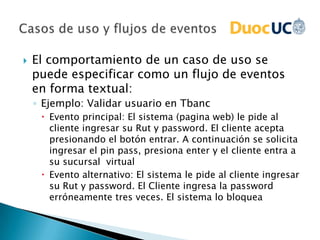    El comportamiento de un caso de uso se
    puede especificar como un flujo de eventos
    en forma textual:
    ◦ Ejemplo: Validar usuario en Tbanc
      Evento principal: El sistema (pagina web) le pide al
       cliente ingresar su Rut y password. El cliente acepta
       presionando el botón entrar. A continuación se solicita
       ingresar el pin pass, presiona enter y el cliente entra a
       su sucursal virtual
      Evento alternativo: El sistema le pide al cliente ingresar
       su Rut y password. El Cliente ingresa la password
       erróneamente tres veces. El sistema lo bloquea
 