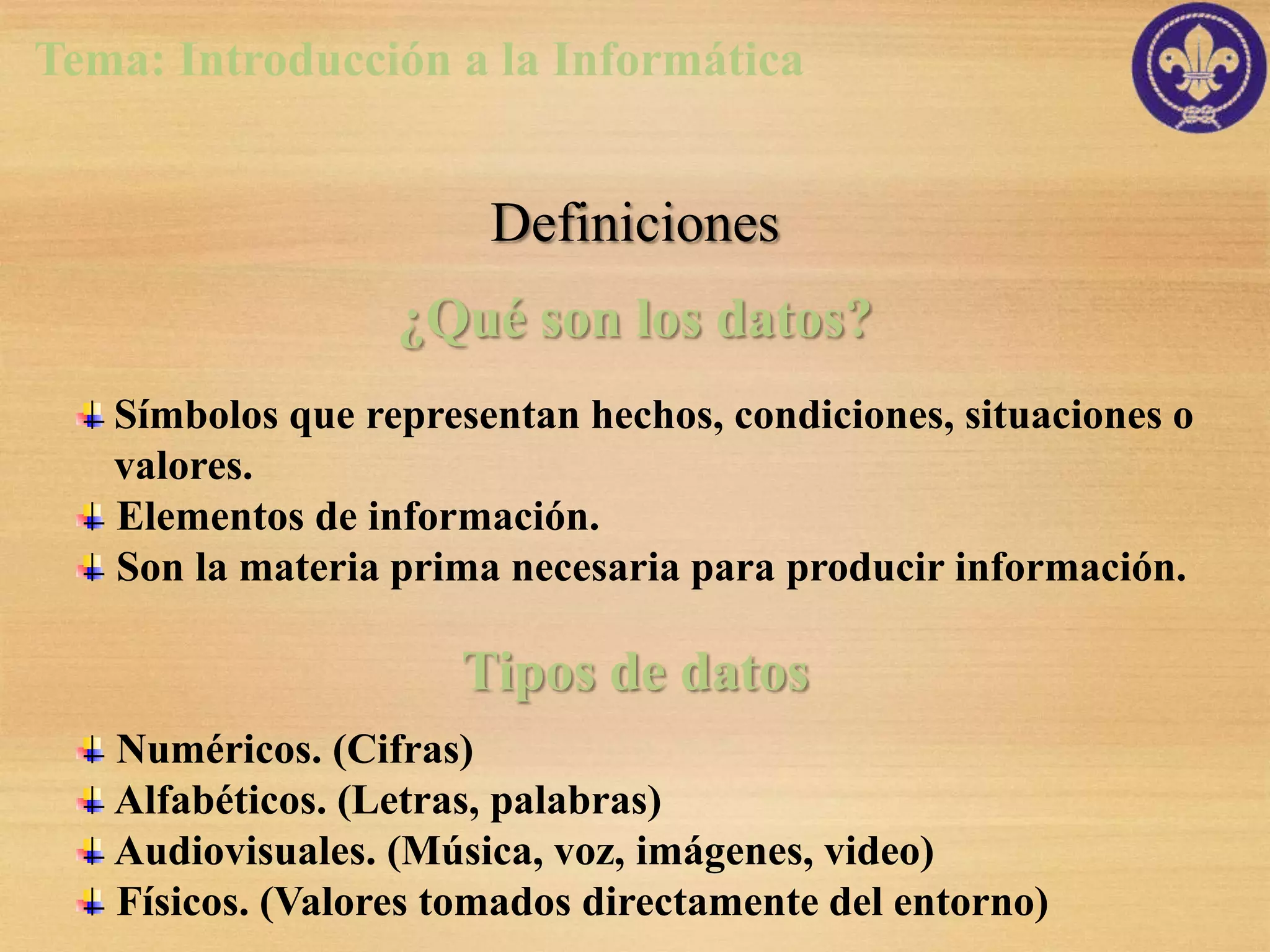 Tema: Introducción a la Informática


                       Definiciones
                  ¿Qué son los datos?
   Símbolos que representan hechos, condiciones, situaciones o
   valores.
   Elementos de información.
   Son la materia prima necesaria para producir información.

                     Tipos de datos
   Numéricos. (Cifras)
   Alfabéticos. (Letras, palabras)
   Audiovisuales. (Música, voz, imágenes, video)
   Físicos. (Valores tomados directamente del entorno)
 
