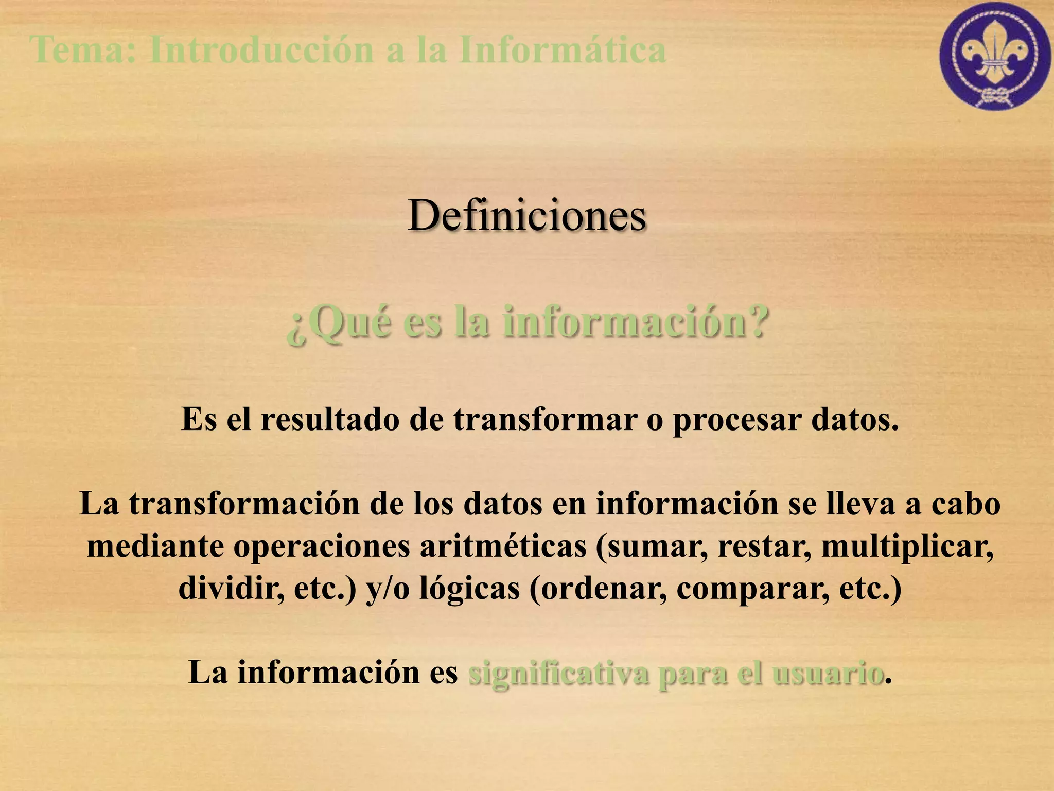 Tema: Introducción a la Informática



                       Definiciones

               ¿Qué es la información?

        Es el resultado de transformar o procesar datos.

  La transformación de los datos en información se lleva a cabo
  mediante operaciones aritméticas (sumar, restar, multiplicar,
        dividir, etc.) y/o lógicas (ordenar, comparar, etc.)

         La información es significativa para el usuario.
 