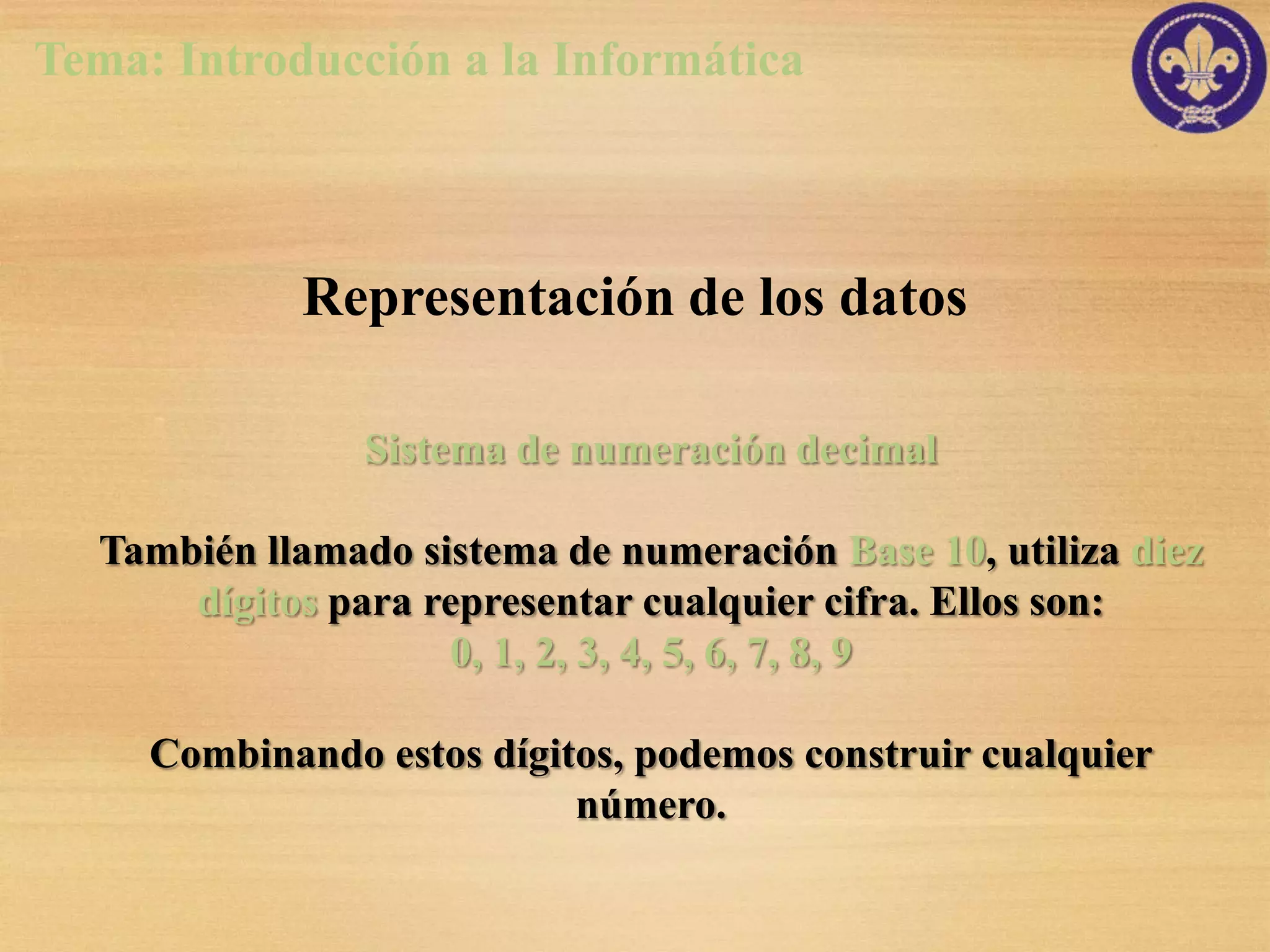 Tema: Introducción a la Informática



             Representación de los datos

                Sistema de numeración decimal

  También llamado sistema de numeración Base 10, utiliza diez
      dígitos para representar cualquier cifra. Ellos son:
                    0, 1, 2, 3, 4, 5, 6, 7, 8, 9

     Combinando estos dígitos, podemos construir cualquier
                           número.
 