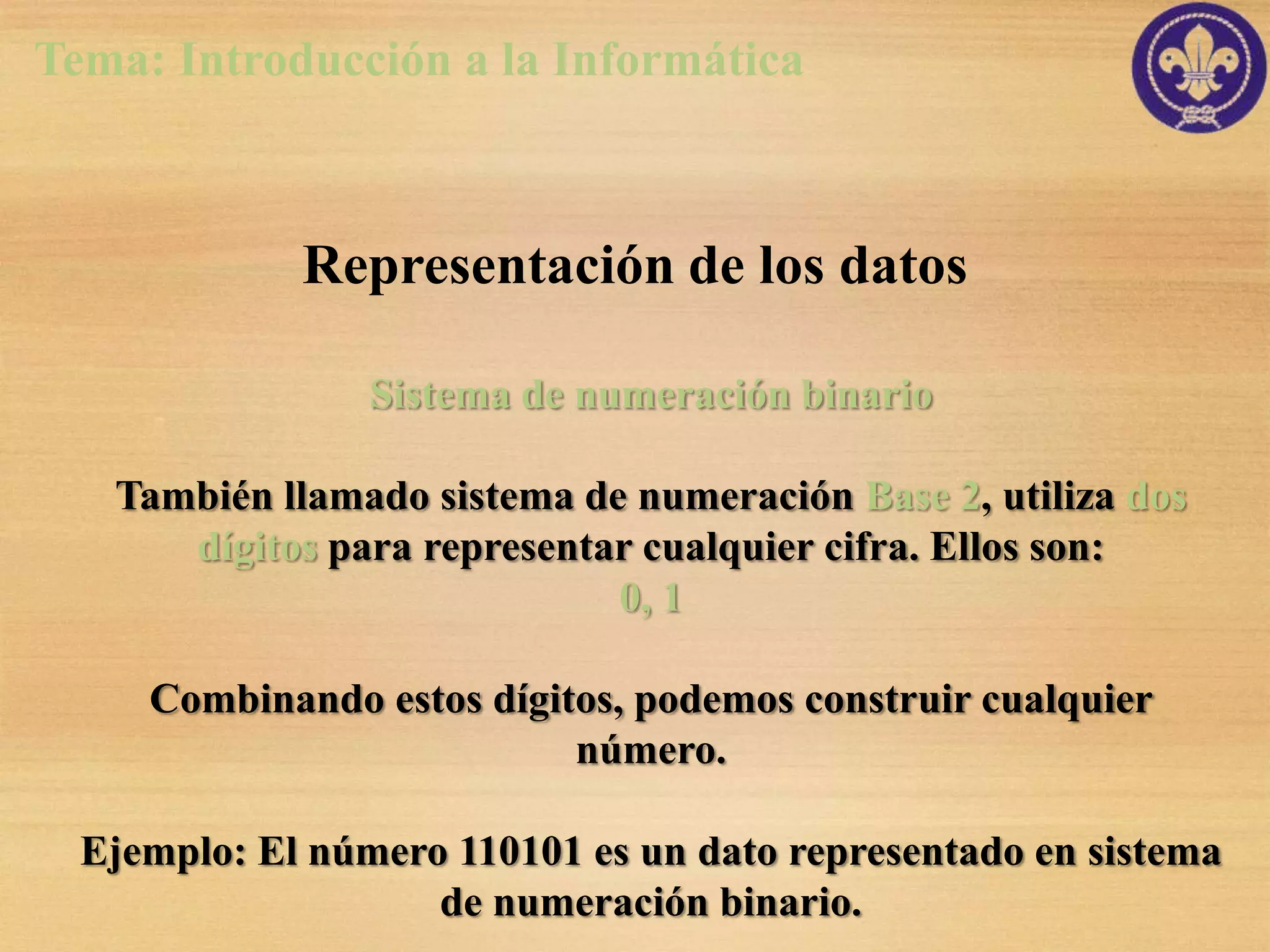 Tema: Introducción a la Informática



             Representación de los datos

                 Sistema de numeración binario

   También llamado sistema de numeración Base 2, utiliza dos
      dígitos para representar cualquier cifra. Ellos son:
                             0, 1

     Combinando estos dígitos, podemos construir cualquier
                           número.

  Ejemplo: El número 110101 es un dato representado en sistema
                    de numeración binario.
 