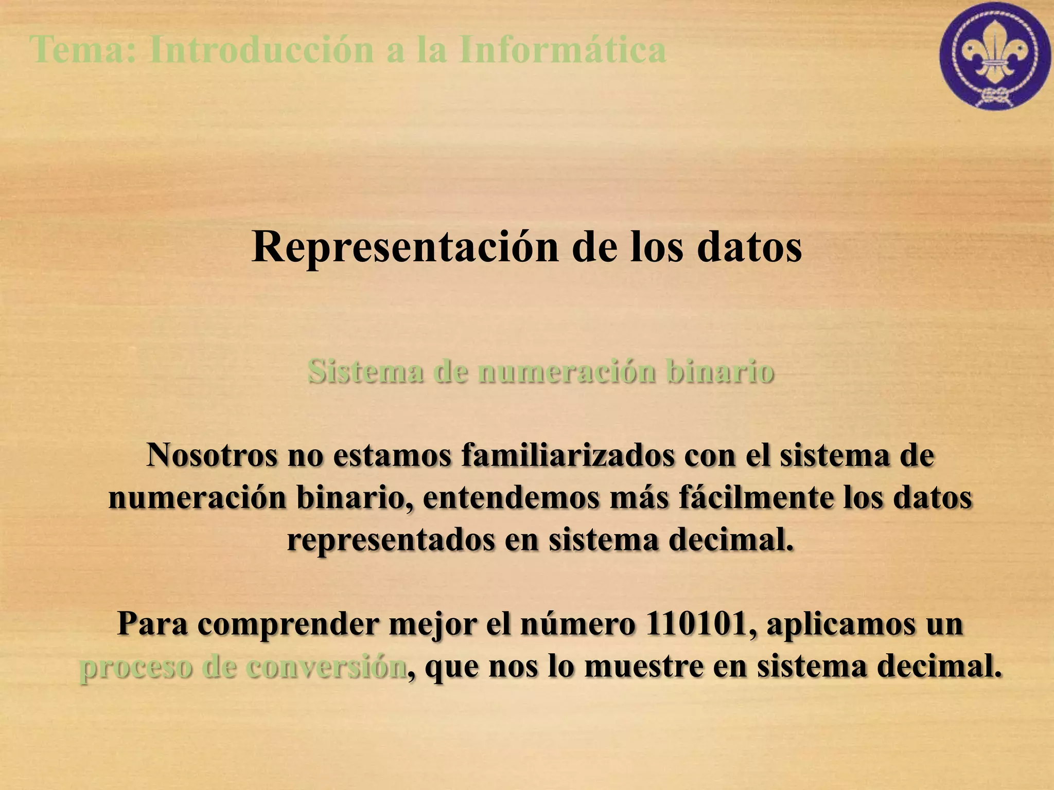 Tema: Introducción a la Informática



             Representación de los datos

                 Sistema de numeración binario

      Nosotros no estamos familiarizados con el sistema de
    numeración binario, entendemos más fácilmente los datos
               representados en sistema decimal.

    Para comprender mejor el número 110101, aplicamos un
  proceso de conversión, que nos lo muestre en sistema decimal.
 
