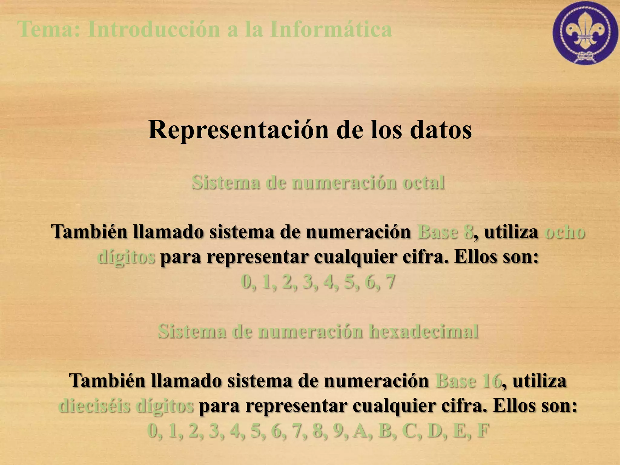 Tema: Introducción a la Informática



             Representación de los datos
                  Sistema de numeración octal

   También llamado sistema de numeración Base 8, utiliza ocho
       dígitos para representar cualquier cifra. Ellos son:
                        0, 1, 2, 3, 4, 5, 6, 7

              Sistema de numeración hexadecimal

    También llamado sistema de numeración Base 16, utiliza
   dieciséis dígitos para representar cualquier cifra. Ellos son:
              0, 1, 2, 3, 4, 5, 6, 7, 8, 9, A, B, C, D, E, F
 