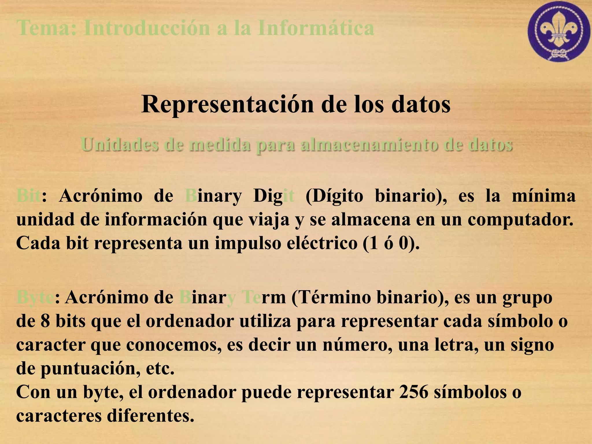 Tema: Introducción a la Informática


              Representación de los datos
       Unidades de medida para almacenamiento de datos

Bit: Acrónimo de Binary Digit (Dígito binario), es la mínima
unidad de información que viaja y se almacena en un computador.
Cada bit representa un impulso eléctrico (1 ó 0).

Byte: Acrónimo de Binary Term (Término binario), es un grupo
de 8 bits que el ordenador utiliza para representar cada símbolo o
caracter que conocemos, es decir un número, una letra, un signo
de puntuación, etc.
Con un byte, el ordenador puede representar 256 símbolos o
caracteres diferentes.
 