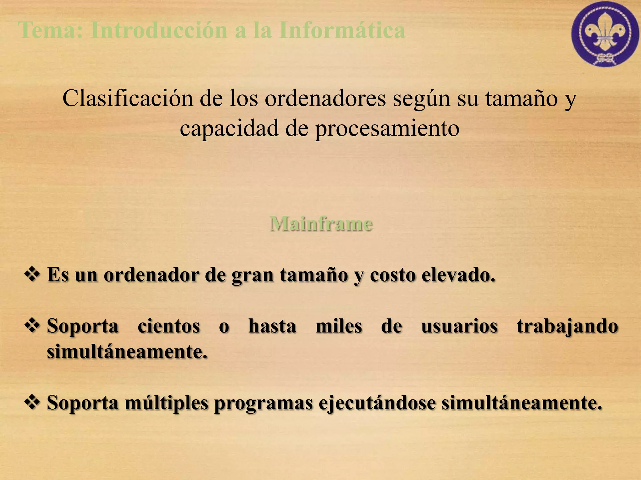 Tema: Introducción a la Informática

    Clasificación de los ordenadores según su tamaño y
                capacidad de procesamiento


                         Mainframe

 Es un ordenador de gran tamaño y costo elevado.

 Soporta cientos o hasta miles de usuarios trabajando
  simultáneamente.

 Soporta múltiples programas ejecutándose simultáneamente.
 