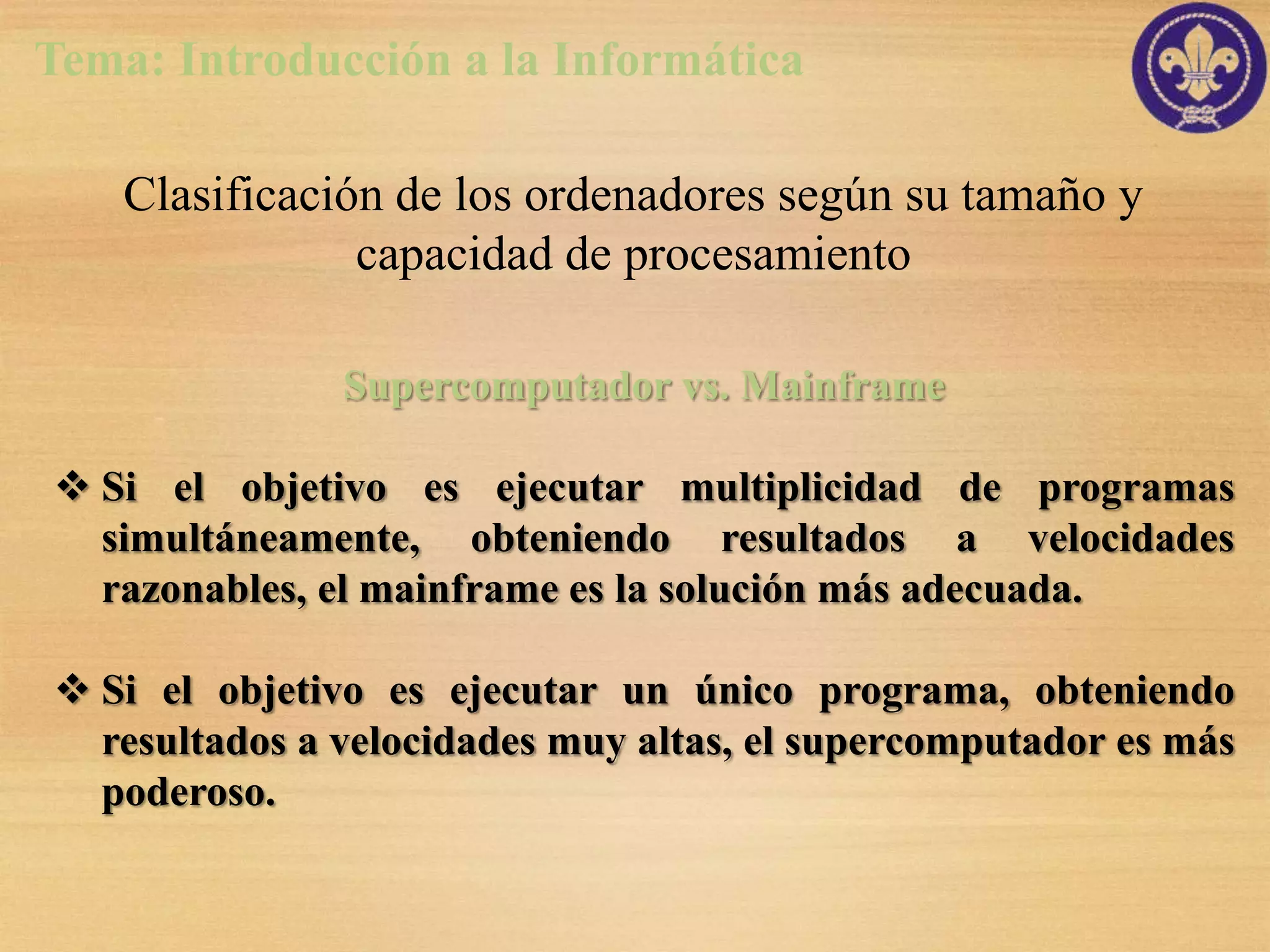 Tema: Introducción a la Informática

    Clasificación de los ordenadores según su tamaño y
                capacidad de procesamiento

               Supercomputador vs. Mainframe

 Si el objetivo es ejecutar multiplicidad de programas
  simultáneamente, obteniendo resultados a velocidades
  razonables, el mainframe es la solución más adecuada.

 Si el objetivo es ejecutar un único programa, obteniendo
  resultados a velocidades muy altas, el supercomputador es más
  poderoso.
 