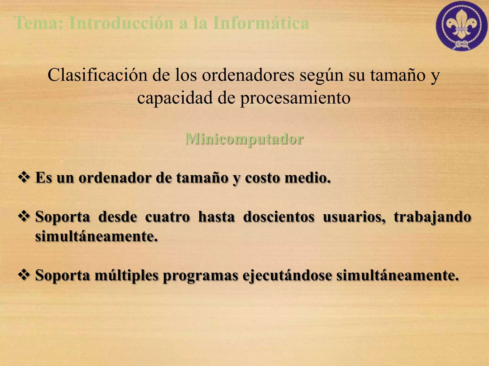 Tema: Introducción a la Informática

    Clasificación de los ordenadores según su tamaño y
                capacidad de procesamiento

                      Minicomputador

 Es un ordenador de tamaño y costo medio.

 Soporta desde cuatro hasta doscientos usuarios, trabajando
  simultáneamente.

 Soporta múltiples programas ejecutándose simultáneamente.
 
