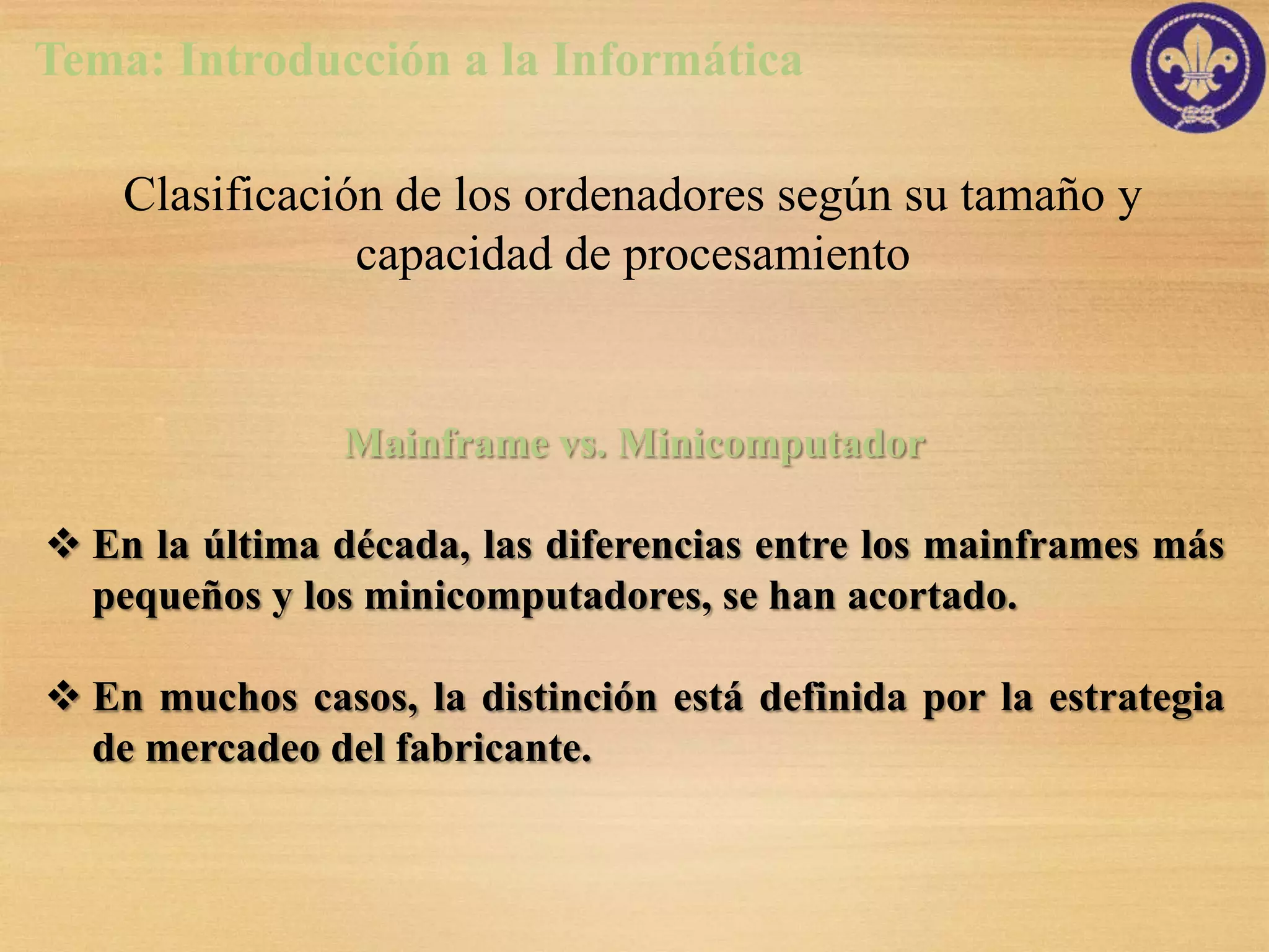 Tema: Introducción a la Informática

    Clasificación de los ordenadores según su tamaño y
                capacidad de procesamiento


                Mainframe vs. Minicomputador

 En la última década, las diferencias entre los mainframes más
  pequeños y los minicomputadores, se han acortado.

 En muchos casos, la distinción está definida por la estrategia
  de mercadeo del fabricante.
 