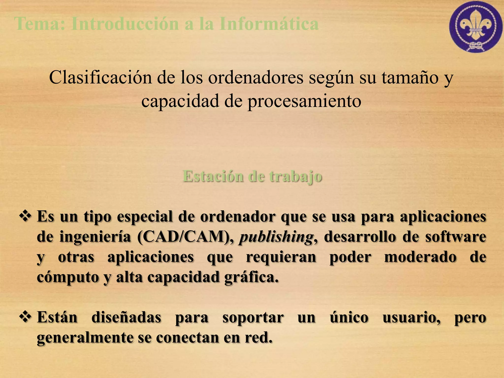 Tema: Introducción a la Informática

    Clasificación de los ordenadores según su tamaño y
                capacidad de procesamiento


                      Estación de trabajo

 Es un tipo especial de ordenador que se usa para aplicaciones
  de ingeniería (CAD/CAM), publishing, desarrollo de software
  y otras aplicaciones que requieran poder moderado de
  cómputo y alta capacidad gráfica.

 Están diseñadas para soportar un único usuario, pero
  generalmente se conectan en red.
 