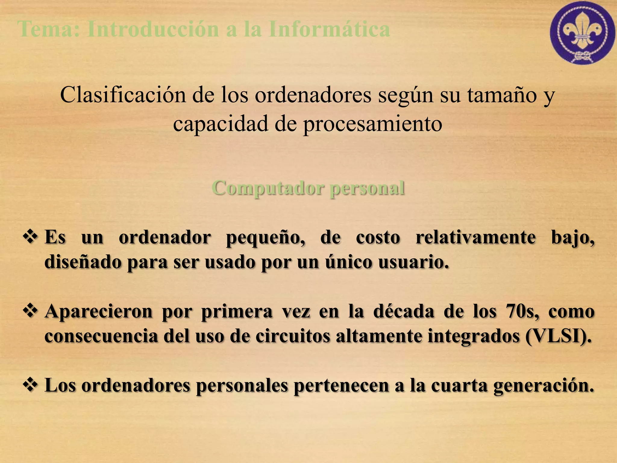 Tema: Introducción a la Informática

    Clasificación de los ordenadores según su tamaño y
                capacidad de procesamiento

                     Computador personal

 Es un ordenador pequeño, de costo relativamente bajo,
  diseñado para ser usado por un único usuario.

 Aparecieron por primera vez en la década de los 70s, como
  consecuencia del uso de circuitos altamente integrados (VLSI).

 Los ordenadores personales pertenecen a la cuarta generación.
 