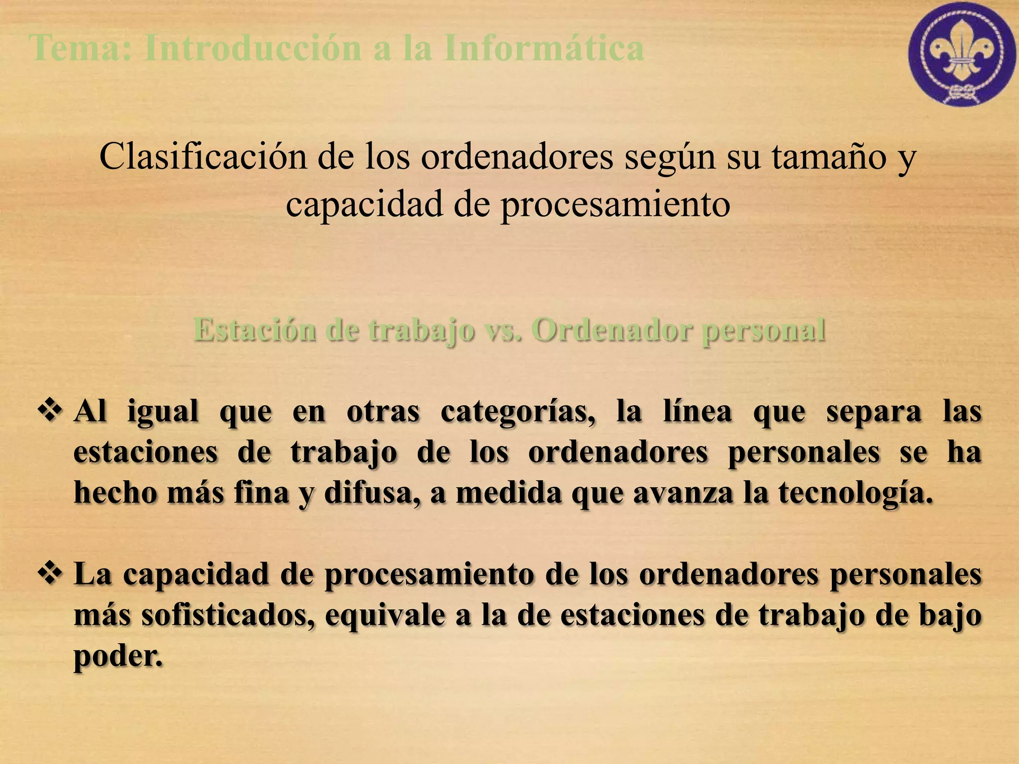 Tema: Introducción a la Informática

    Clasificación de los ordenadores según su tamaño y
                capacidad de procesamiento


          Estación de trabajo vs. Ordenador personal

 Al igual que en otras categorías, la línea que separa las
  estaciones de trabajo de los ordenadores personales se ha
  hecho más fina y difusa, a medida que avanza la tecnología.

 La capacidad de procesamiento de los ordenadores personales
  más sofisticados, equivale a la de estaciones de trabajo de bajo
  poder.
 
