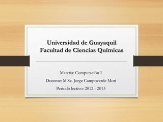Universidad de Guayaquil
Facultad de Ciencias Químicas


         Materia: Computación I
  Docente: M.Sc. Jorge Campoverde Mori
       Periodo lectivo: 2012 - 2013
 