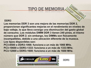 TIPO DE MEMORIA
DDR3
Las memorias DDR 3 son una mejora de las memorias DDR 2,
proporcionan significantes mejoras en el rendimiento en niveles de
bajo voltaje, lo que lleva consigo una disminución del gasto global
de consumo. Los módulos DIMM DDR 3 tienen 240 pines, el mismo
número que DDR 2; sin embargo, los DIMMs son físicamente
incompatibles, debido a una ubicación diferente de la muesca.
Los tipos disponibles son:
PC3-8500 o DDR3-1066: funciona a un máx de 1066 MHz.
PC3-10600 o DDR3-1333: funciona a un máx de 1333 MHz.
PC3-12800 o DDR3-1600: funciona a un máx de 1600 MHz.
 