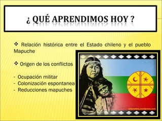  Relación histórica entre el Estado chileno y el pueblo
Mapuche
 Origen de los conflictos
- Ocupación militar
- Colonización espontanea
- Reducciones mapuches
 