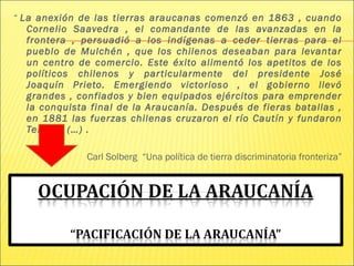 “ La anexión de las tierras araucanas comenzó en 1863 , cuando
Cornelio Saavedra , el comandante de las avanzadas en la
frontera , persuadió a los indígenas a ceder tierras para el
pueblo de Mulchén , que los chilenos deseaban para levantar
un centro de comercio. Este éxito alimentó los apetitos de los
políticos chilenos y particularmente del presidente José
Joaquín Prieto. Emergiendo victorioso , el gobierno llevó
grandes , confiados y bien equipados ejércitos para emprender
la conquista final de la Araucanía. Después de fieras batallas ,
en 1881 las fuerzas chilenas cruzaron el río Cautín y fundaron
Temuco (…) .
Carl Solberg “Una política de tierra discriminatoria fronteriza”
 
