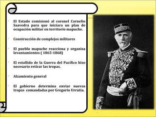  El Estado comisionó al coronel Cornelio
Saavedra para que iniciara un plan de
ocupación militar en territorio mapuche.
 Construcción de complejos militares
 El pueblo mapuche reacciona y organiza
levantamientos ( 1865-1868)
 El estallido de la Guerra del Pacífico hizo
necesario retirar las tropas.
 Alzamiento general
 El gobierno determina enviar nuevas
tropas comandadas por Gregorio Urrutia.
 