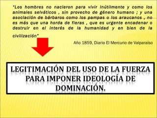 “Los hombres no nacieron para vivir inútilmente y como los
animales selváticos , sin provecho de género humano ; y una
asociación de bárbaros como los pampas o los araucanos , no
es más que una horda de fieras , que es urgente encadenar o
destruir en el interés de la humanidad y en bien de la
civilización”
Año 1859, Diario El Mercurio de Valparaíso
 