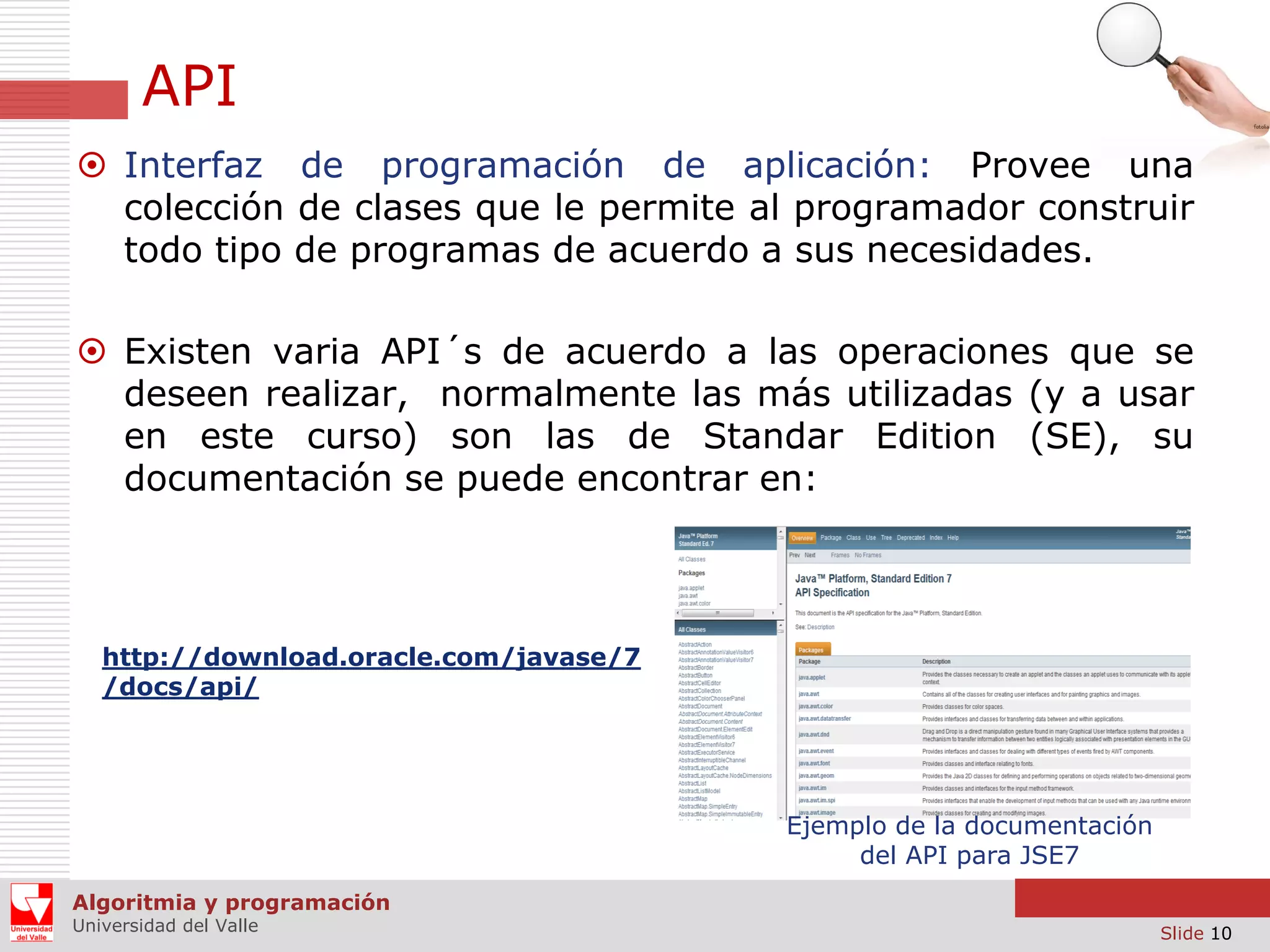 API
 Interfaz de programación de aplicación: Provee una
colección de clases que le permite al programador construir
todo tipo de programas de acuerdo a sus necesidades.
 Existen varia API´s de acuerdo a las operaciones que se
deseen realizar, normalmente las más utilizadas (y a usar
en este curso) son las de Standar Edition (SE), su
documentación se puede encontrar en:

http://download.oracle.com/javase/7
/docs/api/

Ejemplo de la documentación
del API para JSE7
Algoritmia y programación
Universidad del Valle

Slide 10

 