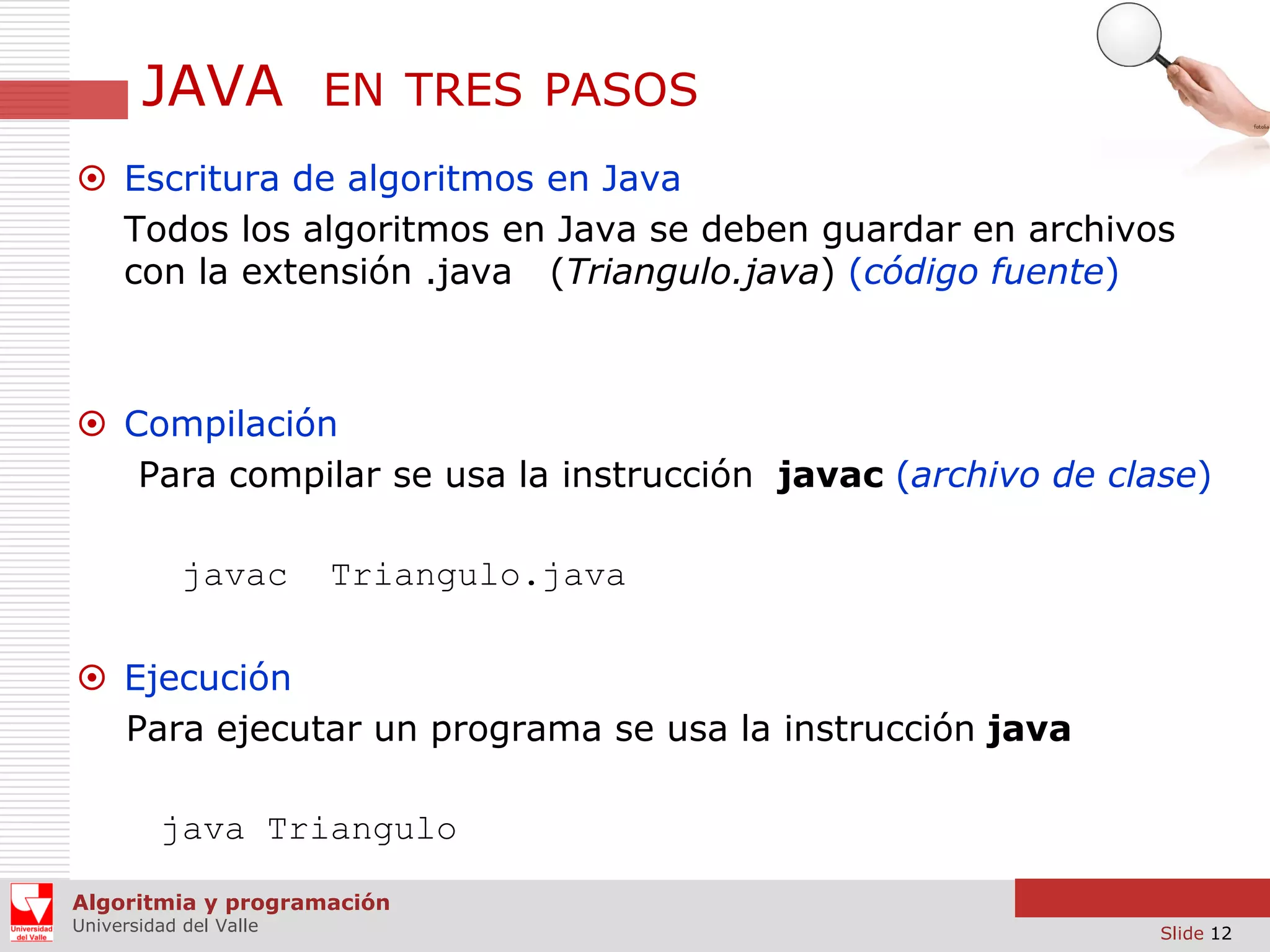 JAVA

EN TRES PASOS

 Escritura de algoritmos en Java
Todos los algoritmos en Java se deben guardar en archivos
con la extensión .java (Triangulo.java) (código fuente)

 Compilación
Para compilar se usa la instrucción javac (archivo de clase)
javac

Triangulo.java

 Ejecución
Para ejecutar un programa se usa la instrucción java
java Triangulo
Algoritmia y programación
Universidad del Valle

Slide 12

 