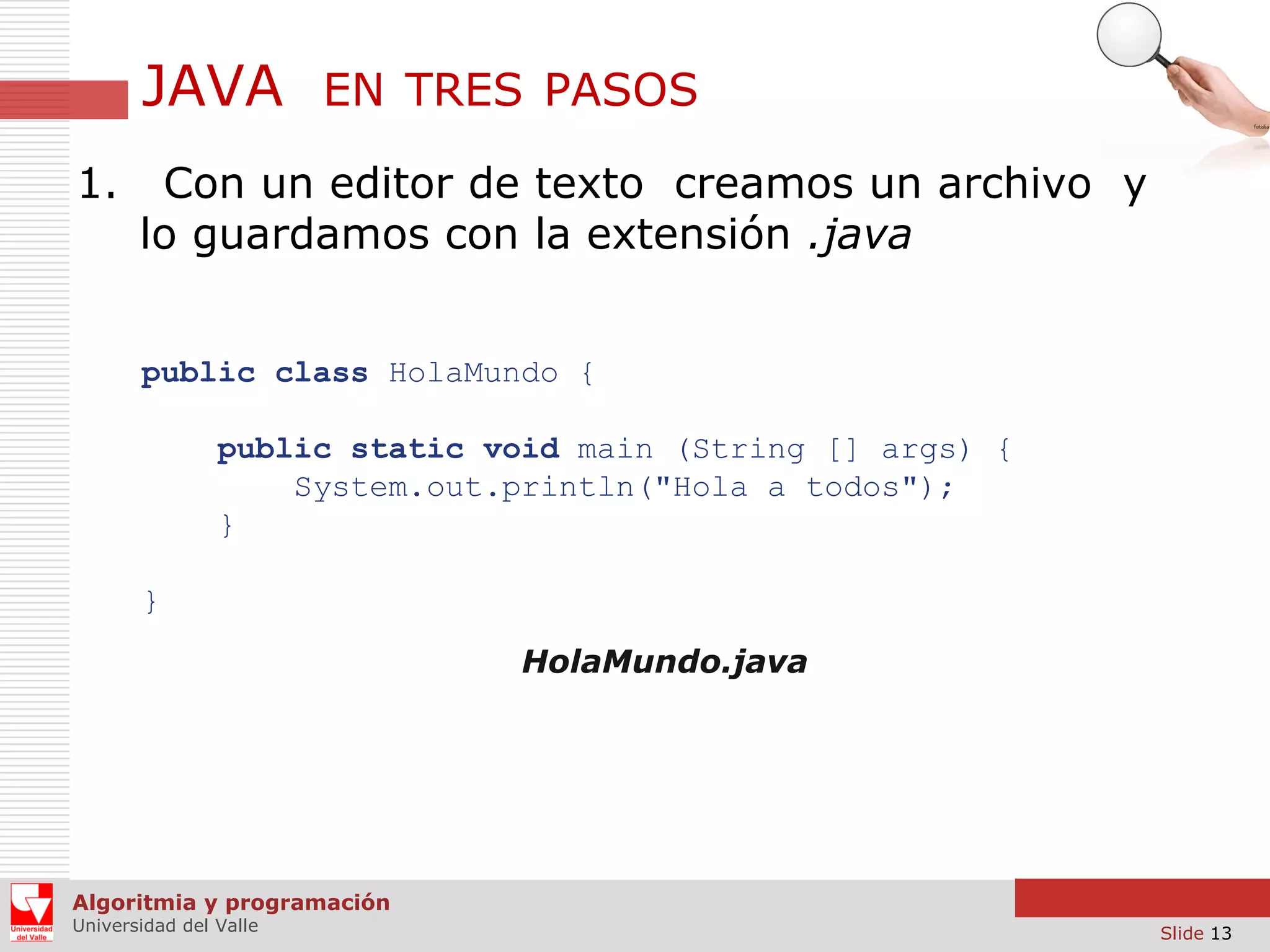 JAVA
1.

EN TRES PASOS

Con un editor de texto creamos un archivo y
lo guardamos con la extensión .java
public class HolaMundo {
public static void main (String [] args) {
System.out.println("Hola a todos");
}
}
HolaMundo.java

Algoritmia y programación
Universidad del Valle

Slide 13

 