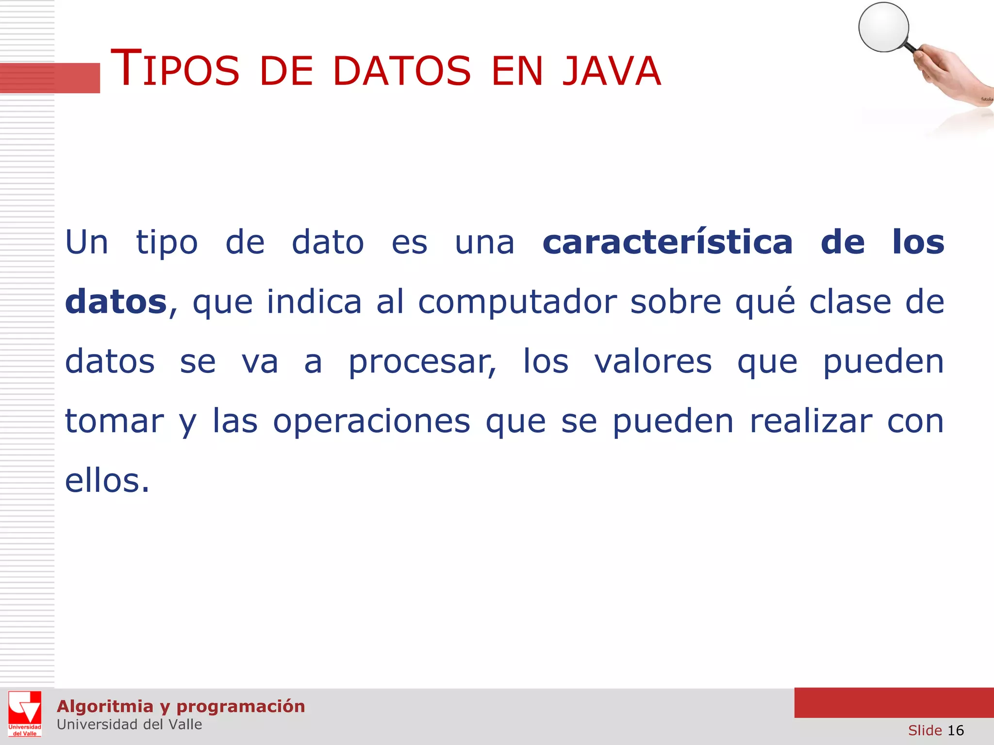 TIPOS DE DATOS EN JAVA

Un tipo de dato es una característica de los
datos, que indica al computador sobre qué clase de
datos se va a procesar, los valores que pueden

tomar y las operaciones que se pueden realizar con
ellos.

Algoritmia y programación
Universidad del Valle

Slide 16

 