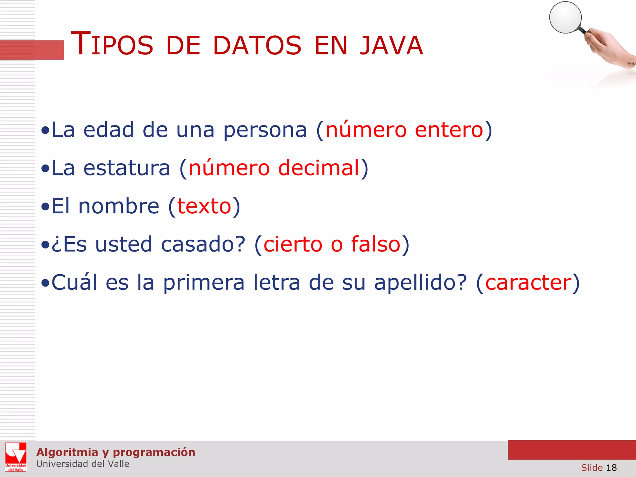 TIPOS DE DATOS EN JAVA
•La edad de una persona (número entero)
•La estatura (número decimal)

•El nombre (texto)
•¿Es usted casado? (cierto o falso)
•Cuál es la primera letra de su apellido? (caracter)

Algoritmia y programación
Universidad del Valle

Slide 18

 