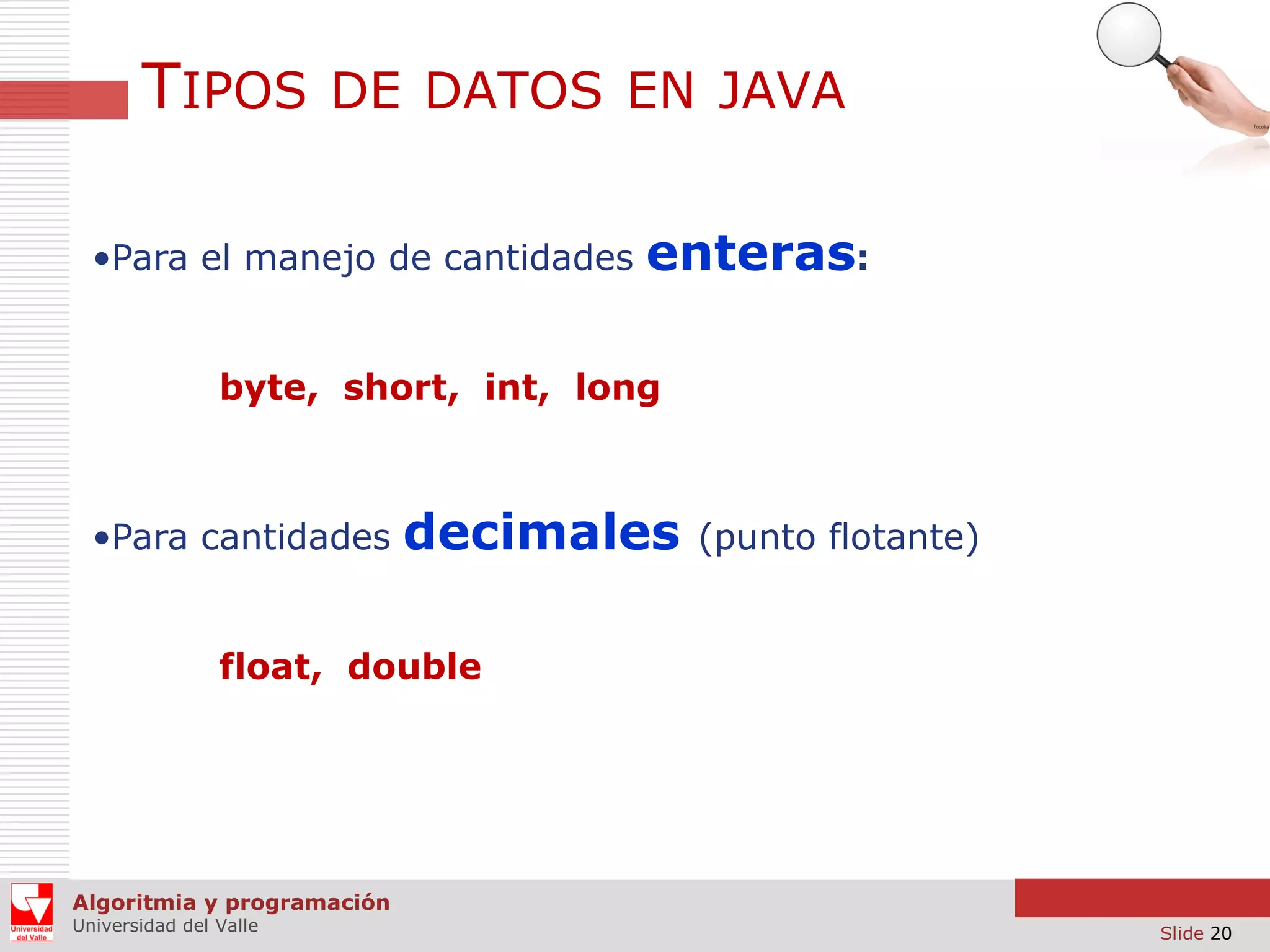 TIPOS DE DATOS EN JAVA
•Para el manejo de cantidades

enteras:

byte, short, int, long

•Para cantidades

decimales

(punto flotante)

float, double

Algoritmia y programación
Universidad del Valle

Slide 20

 