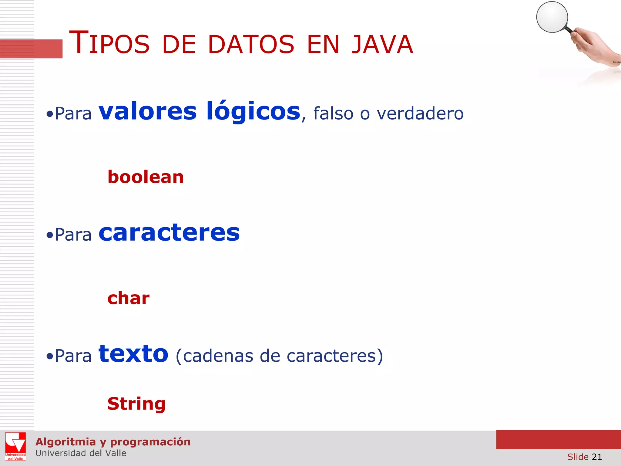 TIPOS DE DATOS EN JAVA
•Para

valores lógicos, falso o verdadero
boolean

•Para

caracteres
char

•Para

texto (cadenas de caracteres)
String

Algoritmia y programación
Universidad del Valle

Slide 21

 
