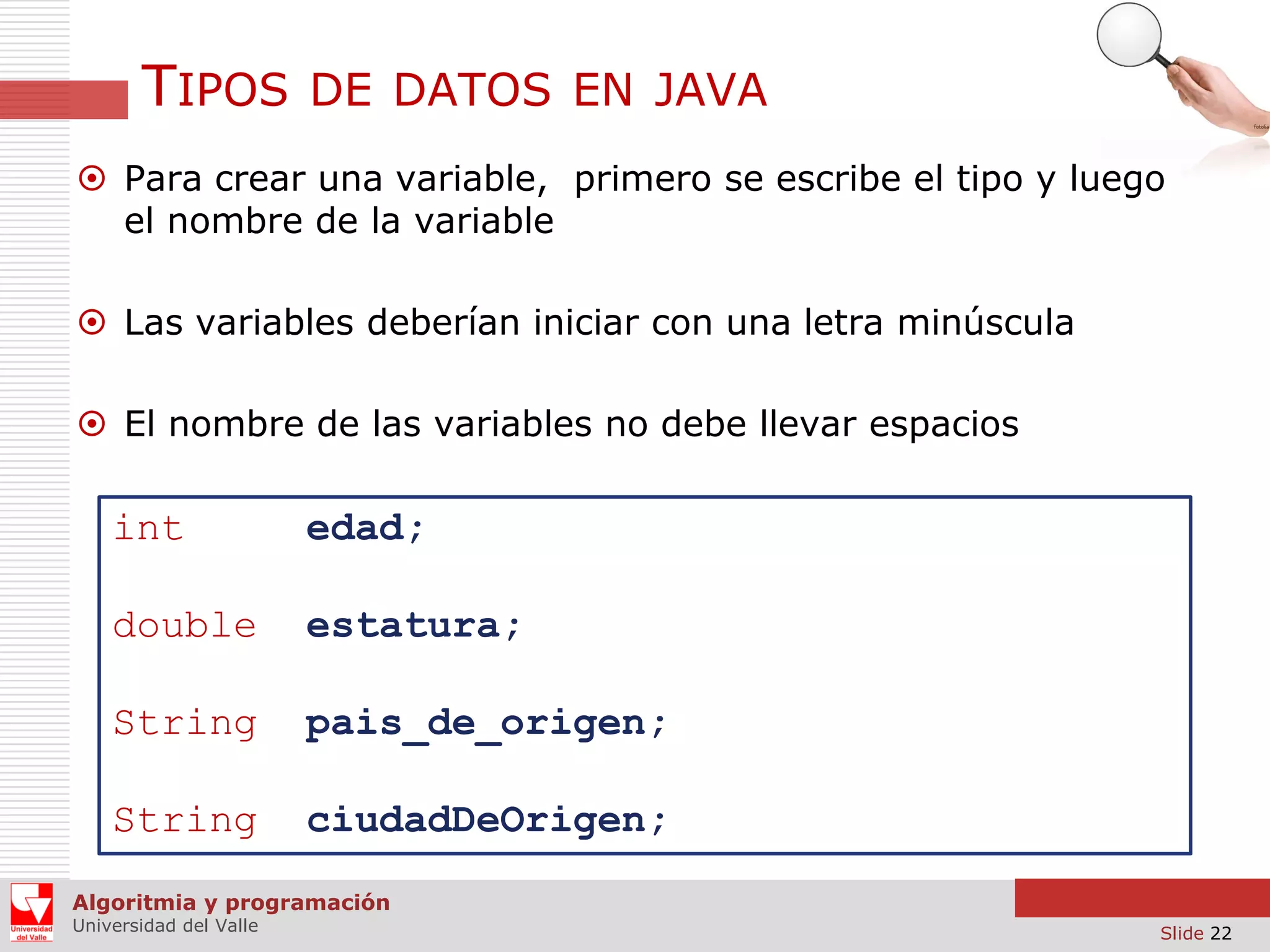 TIPOS

DE DATOS EN JAVA

 Para crear una variable, primero se escribe el tipo y luego
el nombre de la variable
 Las variables deberían iniciar con una letra minúscula
 El nombre de las variables no debe llevar espacios

int

edad;

double

estatura;

String

pais_de_origen;

String

ciudadDeOrigen;

Algoritmia y programación
Universidad del Valle

Slide 22

 