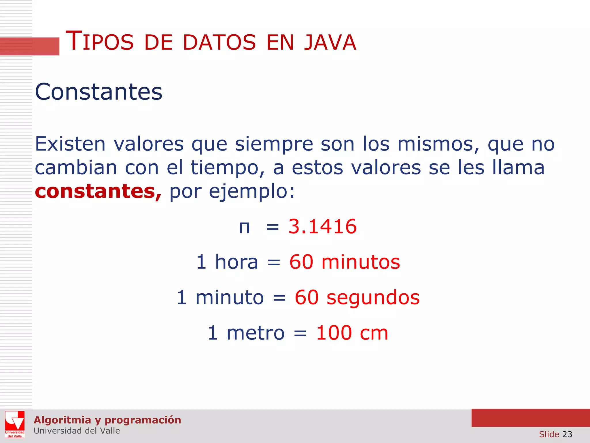 TIPOS

DE DATOS EN JAVA

Constantes
Existen valores que siempre son los mismos, que no
cambian con el tiempo, a estos valores se les llama
constantes, por ejemplo:
π = 3.1416
1 hora = 60 minutos
1 minuto = 60 segundos

1 metro = 100 cm

Algoritmia y programación
Universidad del Valle

Slide 23

 