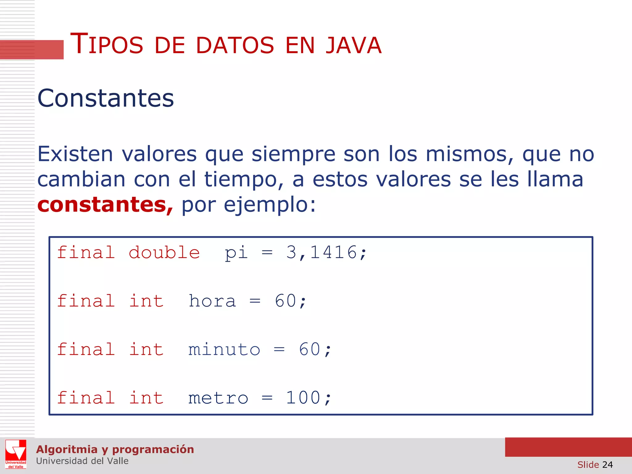 TIPOS

DE DATOS EN JAVA

Constantes
Existen valores que siempre son los mismos, que no
cambian con el tiempo, a estos valores se les llama
constantes, por ejemplo:
final double

pi = 3,1416;

final int

hora = 60;

final int

minuto = 60;

final int

metro = 100;

Algoritmia y programación
Universidad del Valle

Slide 24

 