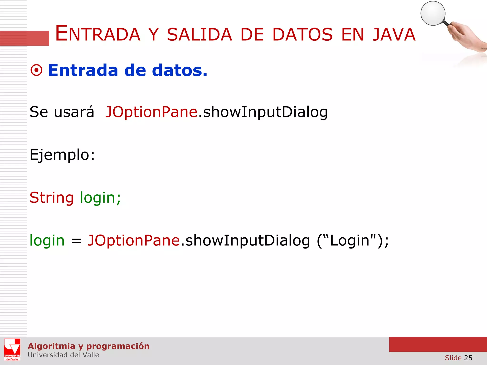ENTRADA

Y SALIDA DE DATOS EN JAVA

 Entrada de datos.
Se usará JOptionPane.showInputDialog
Ejemplo:
String login;
login = JOptionPane.showInputDialog (“Login");

Algoritmia y programación
Universidad del Valle

Slide 25

 