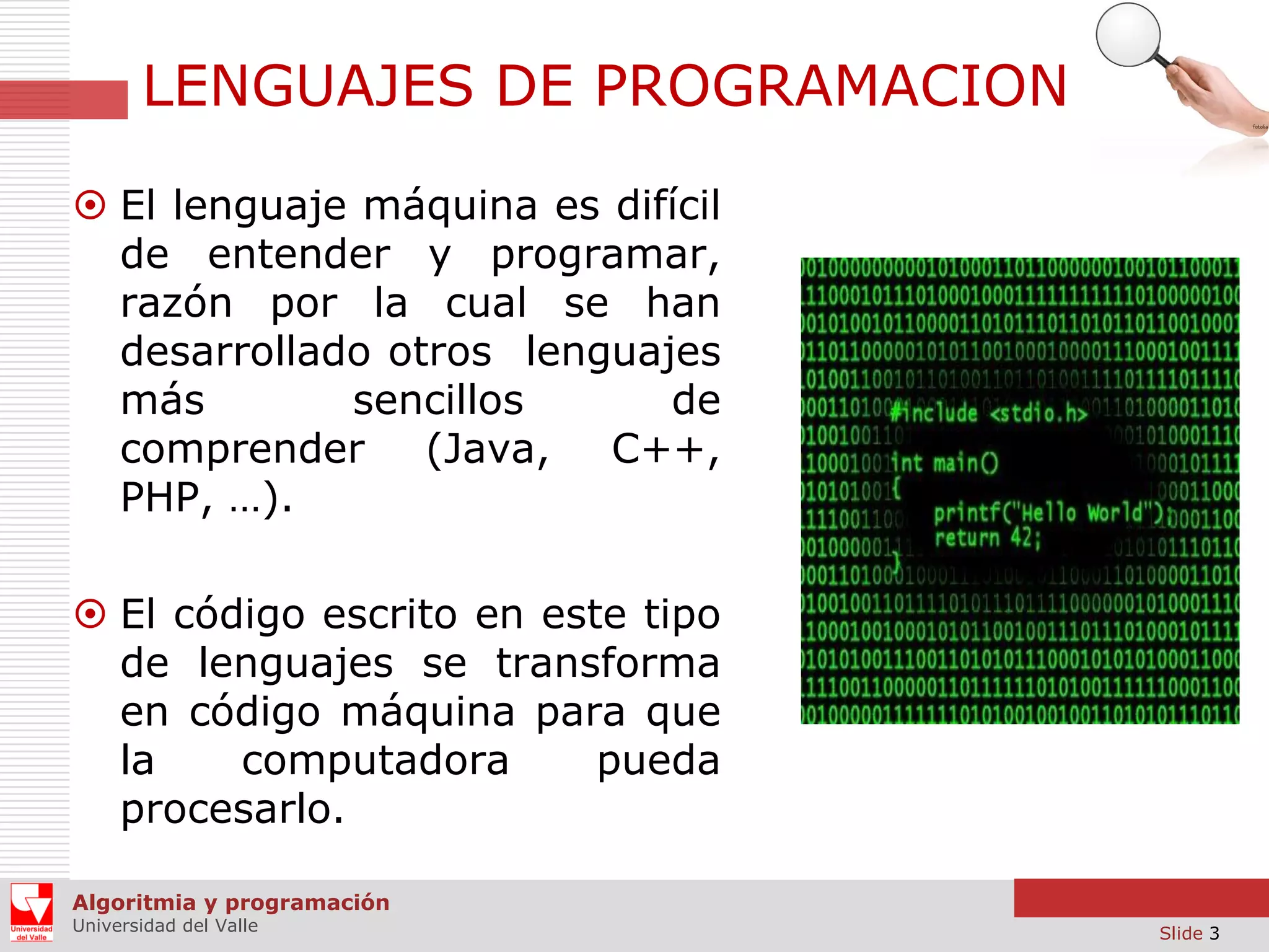 LENGUAJES DE PROGRAMACION
 El lenguaje máquina es difícil
de entender y programar,
razón por la cual se han
desarrollado otros lenguajes
más
sencillos
de
comprender (Java,
C++,
PHP, …).
 El código escrito en este tipo
de lenguajes se transforma
en código máquina para que
la
computadora
pueda
procesarlo.
Algoritmia y programación
Universidad del Valle

Slide 3

 