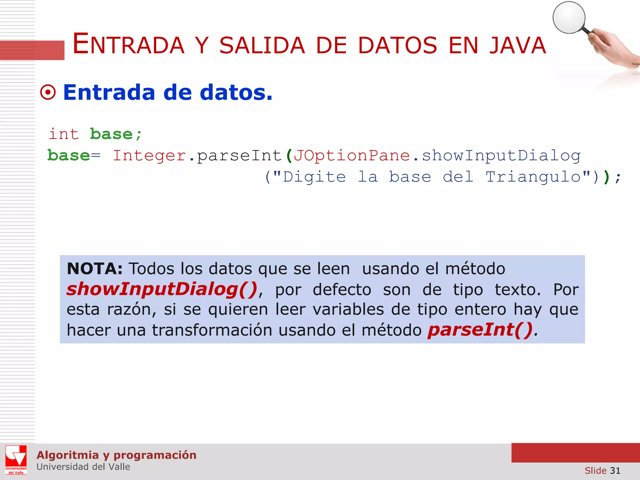 ENTRADA

Y SALIDA DE DATOS EN JAVA

 Entrada de datos.
int base;
base= Integer.parseInt(JOptionPane.showInputDialog
("Digite la base del Triangulo"));

NOTA: Todos los datos que se leen usando el método
showInputDialog(), por defecto son de tipo texto. Por
esta razón, si se quieren leer variables de tipo entero hay que
hacer una transformación usando el método parseInt().

Algoritmia y programación
Universidad del Valle

Slide 31

 