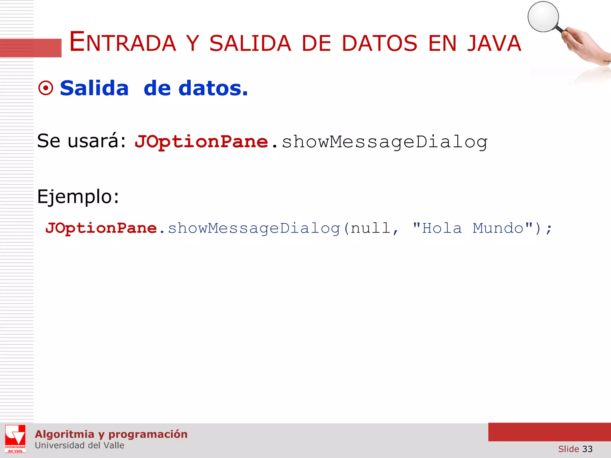 ENTRADA

Y SALIDA DE DATOS EN JAVA

 Salida de datos.
Se usará: JOptionPane.showMessageDialog
Ejemplo:
JOptionPane.showMessageDialog(null, "Hola Mundo");

Algoritmia y programación
Universidad del Valle

Slide 33

 
