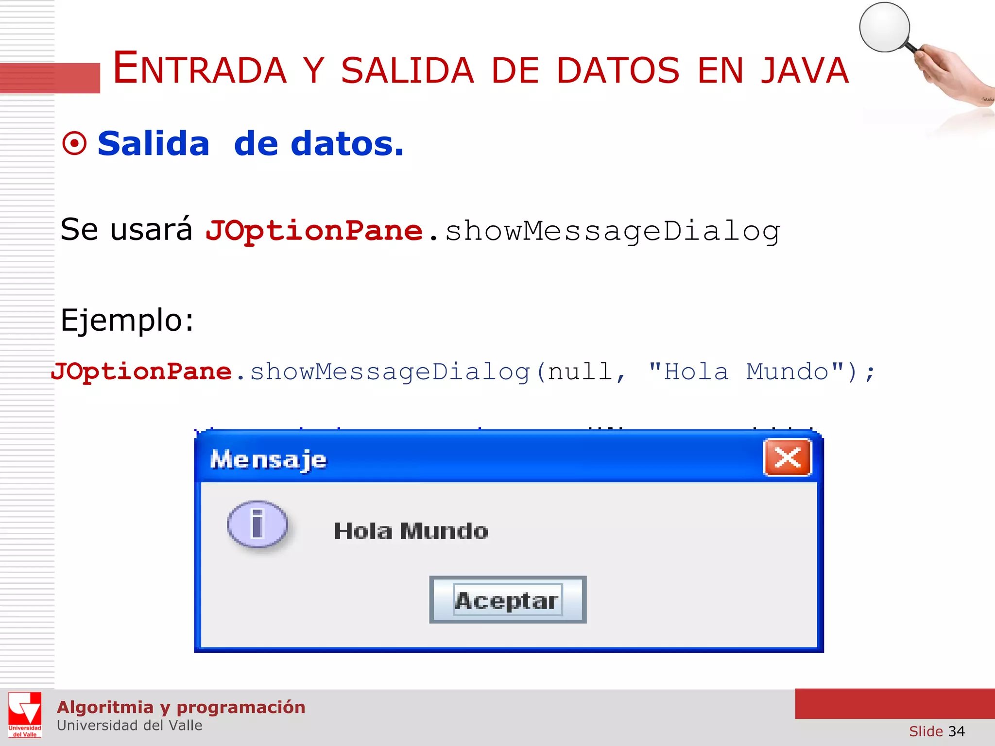 ENTRADA

Y SALIDA DE DATOS EN JAVA

 Salida de datos.
Se usará JOptionPane.showMessageDialog
Ejemplo:
JOptionPane.showMessageDialog(null, "Hola Mundo");

Algoritmia y programación
Universidad del Valle

Slide 34

 
